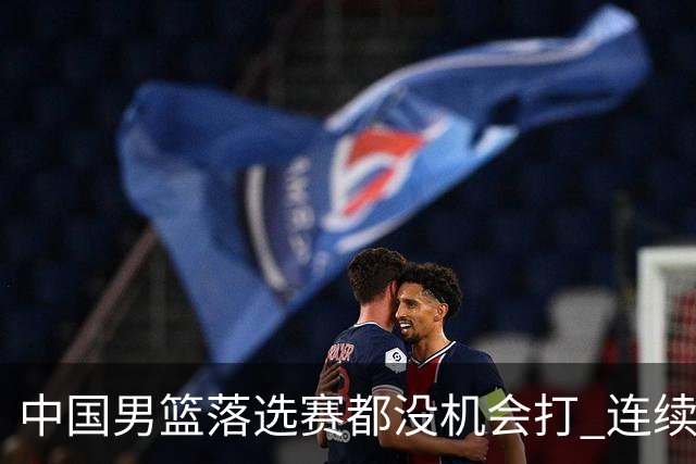 中国男篮落选赛都没机会打 连续两届无缘奥运