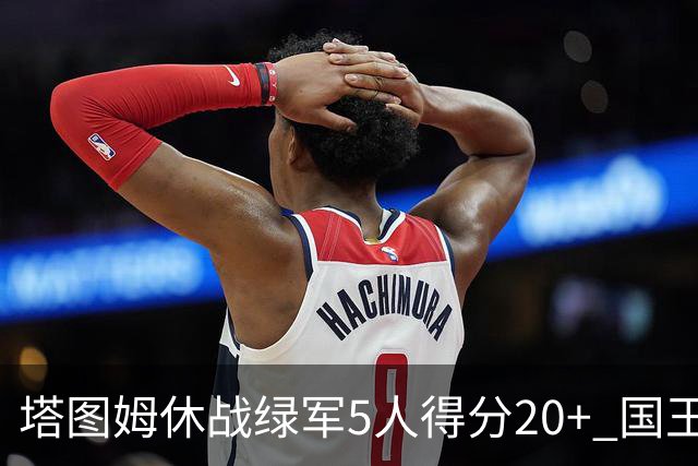 塔图姆休战绿军5人得分20+ 国王惨败凯尔特人